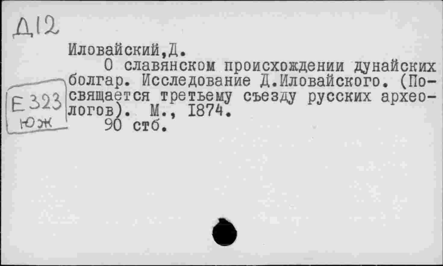 ﻿Иловайский,Д.
О славянском происхождении дунайских . -лболгар. Исследование Д.Иловайского. (По-£ і ; свящается третьему съезду русских архео-90 стб?
9Ô стб.